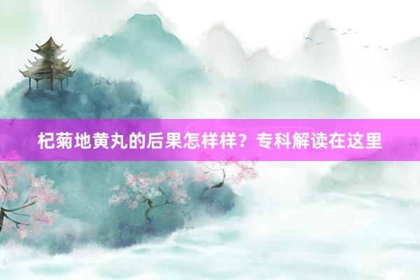 杞菊地黄丸的后果怎样样？专科解读在这里