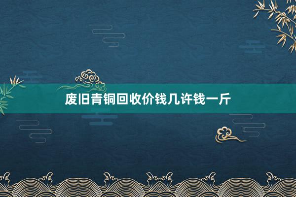废旧青铜回收价钱几许钱一斤
