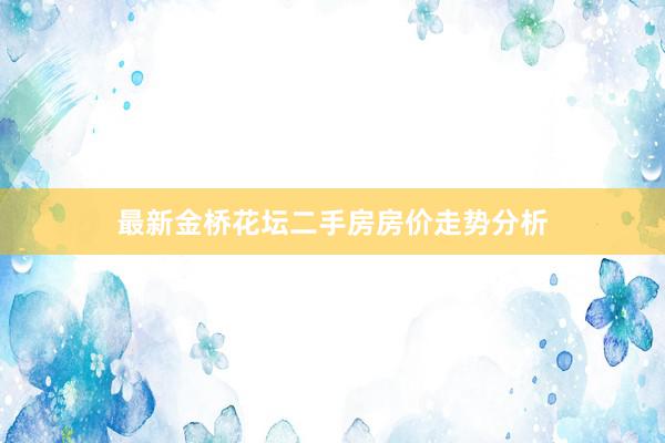 最新金桥花坛二手房房价走势分析