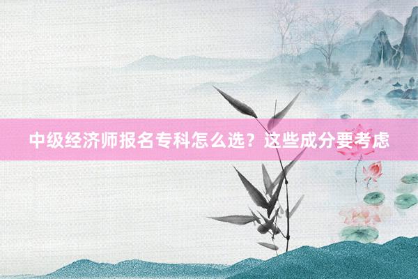 中级经济师报名专科怎么选？这些成分要考虑