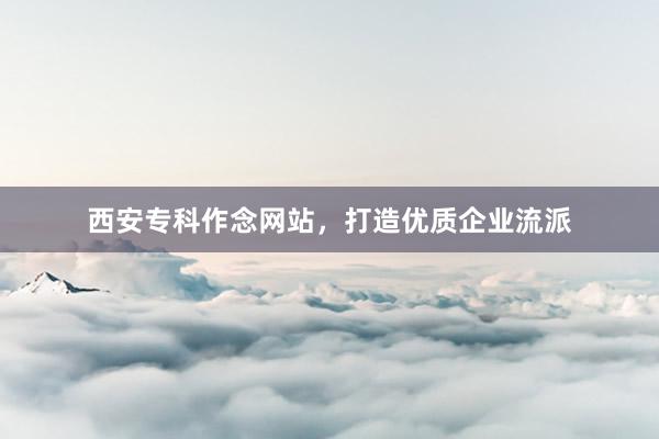 西安专科作念网站，打造优质企业流派