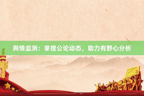 舆情监测：掌捏公论动态，助力有野心分析