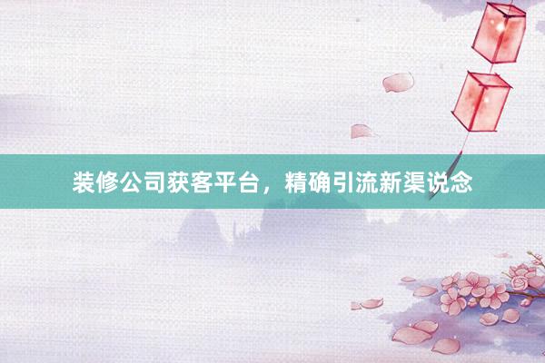 装修公司获客平台，精确引流新渠说念