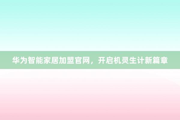 华为智能家居加盟官网，开启机灵生计新篇章