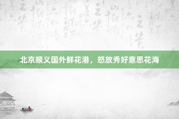 北京顺义国外鲜花港，怒放秀好意思花海