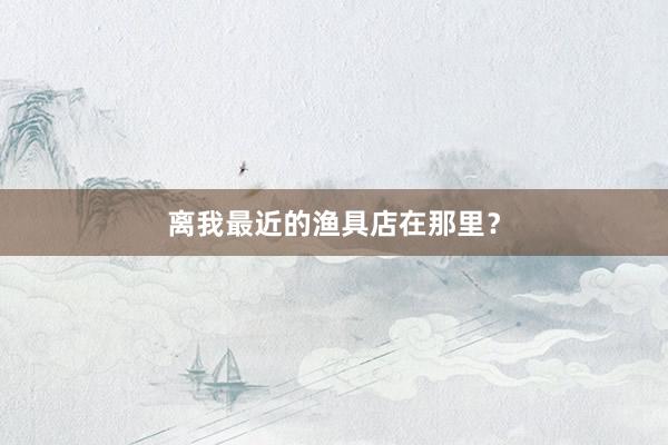 离我最近的渔具店在那里？