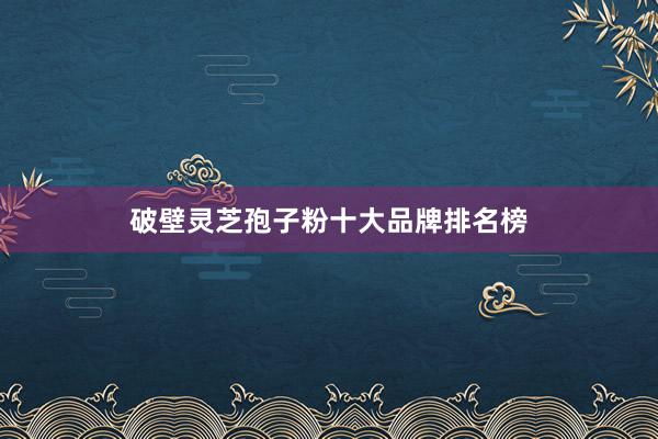 破壁灵芝孢子粉十大品牌排名榜
