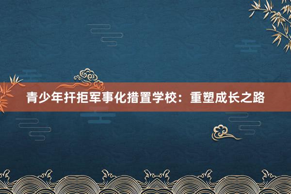 青少年扞拒军事化措置学校：重塑成长之路